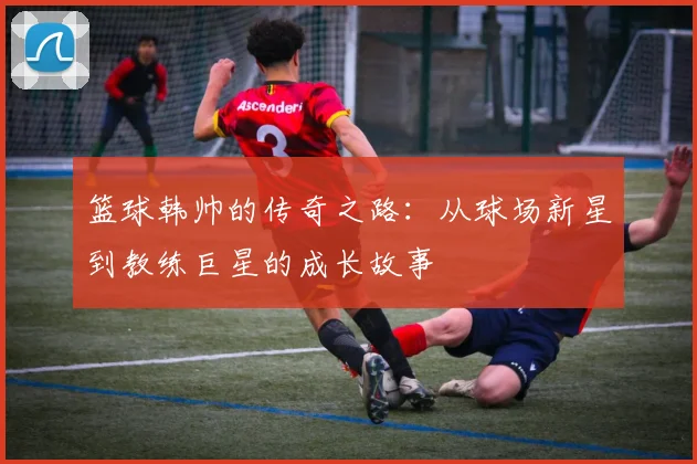 篮球韩帅的传奇之路：从球场新星到教练巨星的成长故事
