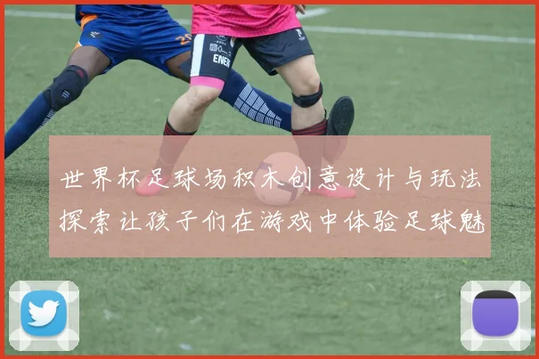 世界杯足球场积木创意设计与玩法探索让孩子们在游戏中体验足球魅力