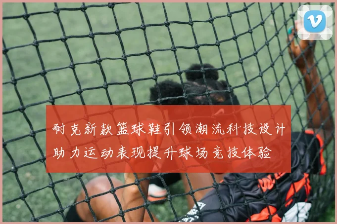 耐克新款篮球鞋引领潮流科技设计助力运动表现提升球场竞技体验