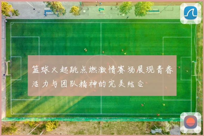 篮球火起跳点燃激情赛场展现青春活力与团队精神的完美结合