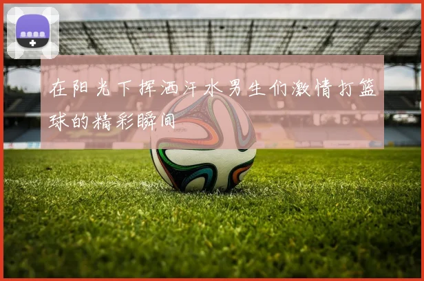 在阳光下挥洒汗水男生们激情打篮球的精彩瞬间