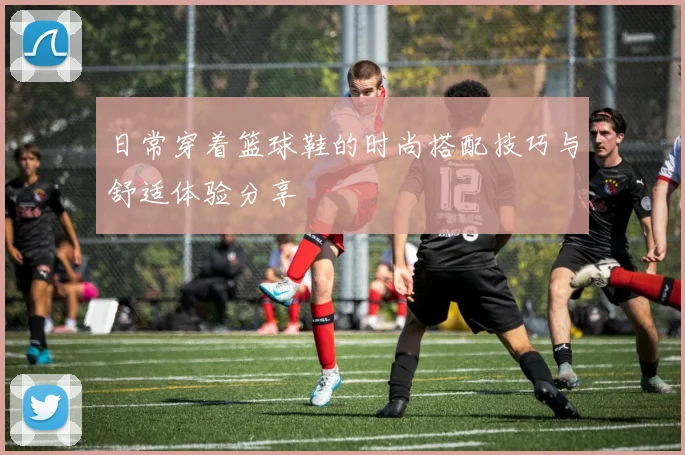 日常穿着篮球鞋的时尚搭配技巧与舒适体验分享