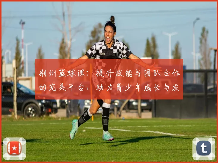 荆州篮球课：提升技能与团队合作的完美平台，助力青少年成长与发展