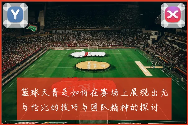 篮球天青是如何在赛场上展现出无与伦比的技巧与团队精神的探讨