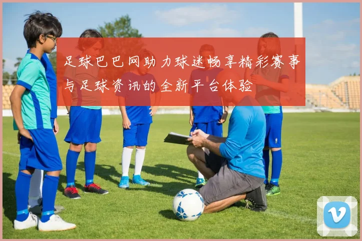 足球巴巴网助力球迷畅享精彩赛事与足球资讯的全新平台体验