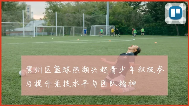 冀州区篮球热潮兴起青少年积极参与提升竞技水平与团队精神