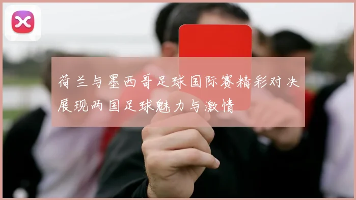 荷兰与墨西哥足球国际赛精彩对决展现两国足球魅力与激情