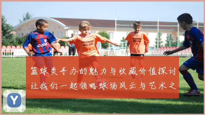 篮球类手办的魅力与收藏价值探讨让我们一起领略球场风云与艺术之美